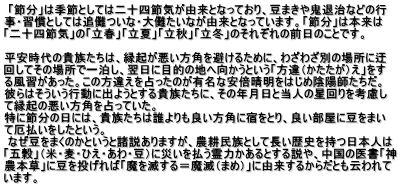  「節分」は季節としては二十四節気が由来となっており、豆まきや鬼退治などの行 事・習慣としては追儺ついな・大儺たいなが由来となっています。「節分」は本来は 「二十四節気」の「立春」「立夏」「立秋」「立冬」のそれぞれの前日のことです。  平安時代の貴族たちは、縁起が悪い方角を避けるために、わざわざ別の場所に迂 回してその場所で一泊し、翌日に目的の地へ向かうという「方違（かたたが）え」をす る風習があった。この方違えを占ったのが有名な安倍晴明をはじめ陰陽師たちだ。 彼らはそういう行動に出ようとする貴族たちに、その年月日と当人の星回りを考慮し て縁起の悪い方角を占っていた。 特に節分の日には、貴族たちは誰よりも良い方角に宿をとり、良い部屋に豆をまい て厄払いをしたという。  なぜ豆をまくのかというと諸説ありますが、農耕民族として長い歴史を持つ日本人は 「五穀」（米・麦・ひえ・あわ・豆）に災いを払う霊力かあるとする説や、中国の医書「神 農本草」に豆を投げれば「魔を滅する＝魔滅（まめ）」に由来するからだとも云われて います。