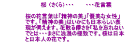 　　　　　　　　　　桜 （さくら）・・・　　　・・・花言葉  　　　　　　桜の花言葉は「精神の美」「優美な女性」 　　　　　　です。「精神の美」はいかにも日本らしい表 　　　　　　現が伺えます。花散る儚さを「私を忘れない 　　　　　　でとは・・・まさに浪漫の極致です。桜は日本 　　　　　　と日本人の花です。