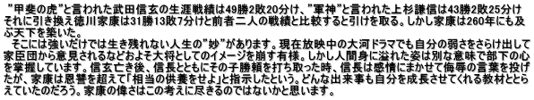  ”甲斐の虎”と言われた武田信玄の生涯戦績は49勝2敗20分け、”軍神”と言われた上杉謙信は43勝2敗25分け それに引き換え徳川家康は31勝13敗7分けと前者二人の戦績と比較すると引けを取る。しかし家康は260年にも及 ぶ天下を築いた。 　そこには強いだけでは生き残れない人生の”妙”があります。現在放映中の大河ドラマでも自分の弱さをさらけ出して 家臣団から意見されるなどおよそ大将としてのイメージを崩す有様。しかし人間身に溢れた姿は別な意味で部下の心 を掌握しています。信玄亡き後、信長とともにその子勝頼を打ち取った時、信長は感情にまかせて侮辱の言葉を投げ たが、家康は恩讐を超えて「相当の供養をせよ」と指示したという。どんな出来事も自分を成長させてくれる教材ととら えていたのだろう。家康の偉さはこの考えに尽きるのではないかと思います。