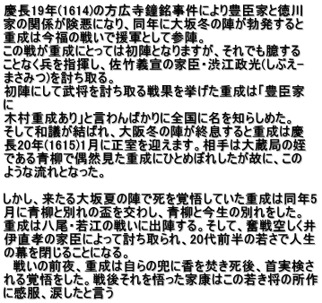 慶長19年(1614)の方広寺鐘銘事件により豊臣家と徳川 家の関係が険悪になり、同年に大坂冬の陣が勃発すると 重成は今福の戦いで援軍として参陣。 この戦が重成にとっては初陣となりますが、それでも臆する ことなく兵を指揮し、佐竹義宣の家臣・渋江政光(しぶえ- まさみつ)を討ち取る。 初陣にして武将を討ち取る戦果を挙げた重成は「豊臣家 に 木村重成あり」と言わんばかりに全国に名を知らしめた。 そして和議が結ばれ、大阪冬の陣が終息すると重成は慶 長20年(1615)1月に正室を迎えます。相手は大蔵局の姪 である青柳で偶然見た重成にひとめぼれしたが故に、この ような流れとなった。  しかし、来たる大坂夏の陣で死を覚悟していた重成は同年5 月に青柳と別れの盃を交わし、青柳と今生の別れをした。 重成は八尾・若江の戦いに出陣する。そして、奮戦空しく井 伊直孝の家臣によって討ち取られ、20代前半の若さで人生 の幕を閉じることになる。 　戦いの前夜、重成は自らの兜に香を焚き死後、首実検さ れる覚悟をした。戦後それを悟った家康はこの若き将の所作 に感服、涙したと言う