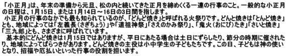  「小正月」は、年末の準備から元旦、松の内と続いてきた正月を締めくくる一連の行事のこと。一般的な小正月 の日程は、1月15日、または1月14日～16日の3日間を指します。  小正月の行事のなかでも最も知られているのが、「どんど焼き」と呼ばれる火祭りです。どんと焼きは「とんど焼き」 とも、地域によっては「左義長（さぎちょう）」や「道祖神祭」「さえのかみ祭り」、「鬼火（おにび）たき」「さいと焼き」 「三九郎」とも、さまざまに呼ばれています。   基本的にどんど焼きは1月15日ではありますが、平日にあたる場合は土日にずらしたり、節分の時期に催された り、地域によってばらつきがあります。どんど焼きの主役は小中学生の子どもたちです。この日、子どもは神の使い となり、招福や厄払いといった行事の役割を担います。