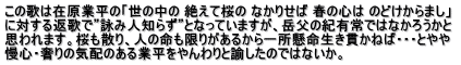 この歌は在原業平の「世の中の 絶えて桜の なかりせば 春の心は のどけからまし」  に対する返歌で”詠み人知らず”となっていますが、岳父の紀有常ではなかろうかと 思われます。桜も散り、人の命も限りがあるから一所懸命生き貫かねば・・・とやや 慢心・奢りの気配のある業平をやんわりと諭したのではないか。