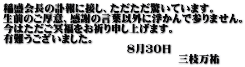 稲盛会長の訃報に接し、ただただ驚いています。 生前のご厚意、感謝の言葉以外に浮かんで参りません。 今はただご冥福をお祈り申し上げます。 有難うございました。 　　　　　　　　　　　　8月30日 　　　　　　　　　　　　　　　　　三枝万祐