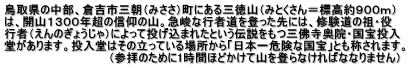鳥取県の中部、倉吉市三朝（みささ）町にある三徳山（みとくさん＝標高約９００ｍ） は、開山１３００年超の信仰の山。急峻な行者道を登った先には、修験道の祖・役 行者（えんのぎょうじゃ）によって投げ込まれたという伝説をもつ三佛寺奥院・国宝投入 堂があります。投入堂はその立っている場所から「日本一危険な国宝」とも称されます。 　　　　　　　　　　　　　（参拝のために1時間ほどかけて山を登らなければななりません）