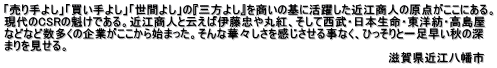 「売り手よし」「買い手よし」「世間よし」の『三方よし』を商いの基に活躍した近江商人の原点がここにある。 現代のCSRの魁けである。近江商人と云えば伊藤忠や丸紅、そして西武・日本生命・東洋紡・高島屋 などなど数多くの企業がここから始まった。そんな華々しさを感じさせる事なく、ひっそりと一足早い秋の深 まりを見せる。                                                      　　　　　　　　  　　 　　　　　　　　　　　　　　　　　　　　　　　　　　　　　　　　　　　　　　　　　　　　　　　  滋賀県近江八幡市　