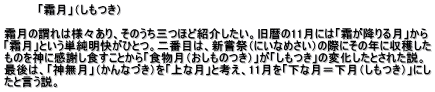          「霜月」（しもつき）  霜月の謂れは様々あり、そのうち三つほど紹介したい。旧暦の11月には「霜が降りる月」から 「霜月」という単純明快がひとつ。二番目は、新嘗祭（にいなめさい）の際にその年に収穫した ものを神に感謝し食すことから「食物月（おしものつき）」が「しもつき」の変化したとされた説。 最後は、「神無月」（かんなづき）を「上な月」と考え、11月を「下な月＝下月（しもつき）」にし たと言う説。