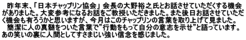 　昨年末、「日本チャップリン協会」 会長の大野裕之氏とお話させていただくする機会 がありました。大変参考になるお話をご教授いただきました。また後日お話させていただ く機会も有ろうかと思いますが、今月はこのチャップリンの言葉を取り上げて見ました。 　簡潔に人の真髄をついた言葉で”行動をもって自分の意志を示せ”と語っています。 あの笑いの裏に人間としてすさまじい強い信念を感じました。