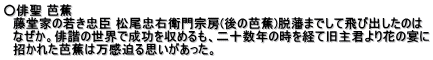 ○俳聖 芭蕉 　藤堂家の若き忠臣 松尾忠右衛門宗房(後の芭蕉)脱藩までして飛び出したのは 　なぜか。俳諧の世界で成功を収めるも、二十数年の時を経て旧主君より花の宴に 　招かれた芭蕉は万感迫る思いがあった。