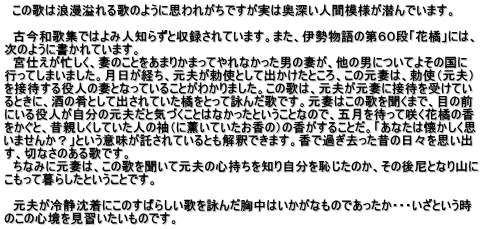   この歌は浪漫溢れる歌のように思われがちですが実は奥深い人間模様が潜んでいます。  　古今和歌集ではよみ人知らずと収録されています。また、伊勢物語の第６０段「花橘」には、 次のように書かれています。 　宮仕えが忙しく、妻のことをあまりかまってやれなかった男の妻が、他の男についてよその国に 行ってしまいました。月日が経ち、元夫が勅使として出かけたところ、この元妻は、勅使（元夫） を接待する役人の妻となっていることがわかりました。この歌は、元夫が元妻に接待を受けてい るときに、酒の肴として出されていた橘をとって詠んだ歌です。元妻はこの歌を聞くまで、目の前 にいる役人が自分の元夫だと気づくことはなかったということなので、五月を待って咲く花橘の香 をかぐと、昔親しくしていた人の袖（に薫いていたお香の）の香がすることだ。「あなたは懐かしく思 いませんか？」という意味が託されているとも解釈できます。香で過ぎ去った昔の日々を思い出 す、切なさのある歌です。 　ちなみに元妻は、この歌を聞いて元夫の心持ちを知り自分を恥じたのか、その後尼となり山に こもって暮らしたということです。  　元夫が冷静沈着にこのすばらしい歌を詠んだ胸中はいかがなものであったか・・・いざという時 のこの心境を見習いたいものです。