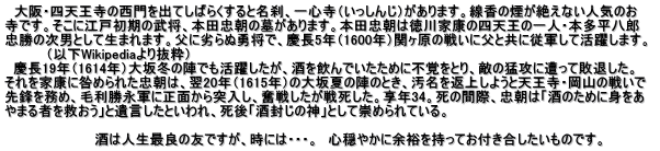 　大阪・四天王寺の西門を出てしばらくすると名刹、一心寺（いっしんじ）があります。線香の煙が絶えない人気のお 寺です。そこに江戸初期の武将、本田忠朝の墓があります。本田忠朝は徳川家康の四天王の一人・本多平八郎 忠勝の次男として生まれます。父に劣らぬ勇将で、慶長5年（1600年）関ヶ原の戦いに父と共に従軍して活躍します。      　　 （以下Wikipediaより抜粋）   慶長19年（1614年）大坂冬の陣でも活躍したが、酒を飲んでいたために不覚をとり、敵の猛攻に遭って敗退した。 それを家康に咎められた忠朝は、翌20年（1615年）の大坂夏の陣のとき、汚名を返上しようと天王寺・岡山の戦いで 先鋒を務め、毛利勝永軍に正面から突入し、奮戦したが戦死した。享年34。死の間際、忠朝は「酒のために身をあ やまる者を救おう」と遺言したといわれ、死後「酒封じの神」として崇められている。  　　　　　　　　　 酒は人生最良の友ですが、時には・・・。　心穏やかに余裕を持ってお付き合したいものです。