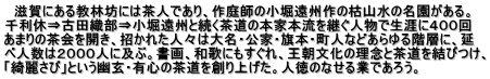 　滋賀にある教林坊には茶人であり、作庭師の小堀遠州作の枯山水の名園がある。 千利休⇒古田織部⇒小堀遠州と続く茶道の本家本流を継ぐ人物で生涯に４００回 あまりの茶会を開き、招かれた人々は大名・公家・旗本・町人などあらゆる階層に、延 べ人数は２０００人に及ぶ。書画、和歌にもすぐれ、王朝文化の理念と茶道を結びつけ、 「綺麗さび」という幽玄・有心の茶道を創り上げた。人徳のなせる業であろう。