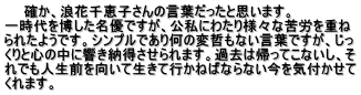 　　確か、浪花千恵子さんの言葉だったと思います。 一時代を博した名優ですが、公私にわたり様々な苦労を重ね られたようです。シンプルであり何の変哲もない言葉ですが、じっ くりと心の中に響き納得させられます。過去は帰ってこないし、そ れでも人生前を向いて生きて行かねばならない今を気付かせて くれます。