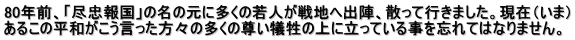 80年前、「尽忠報国」の名の元に多くの若人が戦地へ出陣、散って行きました。現在（いま） あるこの平和がこう言った方々の多くの尊い犠牲の上に立っている事を忘れてはなりません。