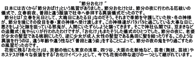 "節分お化け " 日本には古くから「節分おばけ」という風習がありました。節分お化けとは、節分の夜に行われる厄祓いの 儀式で、立春前夜、普段と違う服装で社寺へ参拝する異装儀式だったのです。 節分とは「立春を元日として、大晦日にあたる日」なのだそう。それまで季節を守護していた秋・冬の神様 が、節分を境にその役目を春・夏の神様へ受け渡します。この神様達がバタバタと過ごしている大事な日に、 悪さをしようと隙を狙っている邪鬼が、人間にいたずらしようと襲ってきます。そこで神社仏閣では、豆まきなど の追儺式(鬼やらい)が行われたわけですが、「お化け」もまたそうした儀式のひとつでした。節分の夜に、老婆 が少女の髪型である桃割にしたり、逆に少女が成人女性の髪型である島田に髪を結ったりする。このような 異装を行うのは、違う年齢や違う性など「普段と違う姿」をすることによって、節分の夜の鬼をやり過ごすため の風習だったのです。 花街に残る「お化け」は、京都の他にも東京の浅草、四ツ谷、大阪の北新地など、芸者(舞妓、芸妓)や ホステスが様々な仮装をする「お化けイベント」として、今でも花街の粋な遊びの一つとして継がれています。