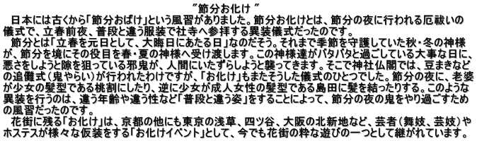 　　　　　　　　　　　　　　　　　　　　　　　　　"節分お化け "   日本には古くから「節分おばけ」という風習がありました。節分お化けとは、節分の夜に行われる厄祓いの 儀式で、立春前夜、普段と違う服装で社寺へ参拝する異装儀式だったのです。 　節分とは「立春を元日として、大晦日にあたる日」なのだそう。それまで季節を守護していた秋・冬の神様 が、節分を境にその役目を春・夏の神様へ受け渡します。この神様達がバタバタと過ごしている大事な日に、 悪さをしようと隙を狙っている邪鬼が、人間にいたずらしようと襲ってきます。そこで神社仏閣では、豆まきなど の追儺式（鬼やらい）が行われたわけですが、「お化け」もまたそうした儀式のひとつでした。節分の夜に、老婆 が少女の髪型である桃割にしたり、逆に少女が成人女性の髪型である島田に髪を結ったりする。このような 異装を行うのは、違う年齢や違う性など「普段と違う姿」をすることによって、節分の夜の鬼をやり過ごすため の風習だったのです。 　花街に残る「お化け」は、京都の他にも東京の浅草、四ツ谷、大阪の北新地など、芸者（舞妓、芸妓）や ホステスが様々な仮装をする「お化けイベント」として、今でも花街の粋な遊びの一つとして継がれています。