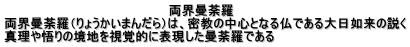両界曼荼羅 両界曼荼羅(りょうかいまんだら)は、密教の中心となる仏である大日如来の説く 真理や悟りの境地を視覚的に表現した曼荼羅である