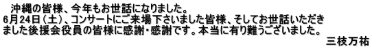 　沖縄の皆様、今年もお世話になりました。 6月24日（土）、コンサートにご来場下さいました皆様、そしてお世話いただき ました後援会役員の皆様に感謝・感謝です。本当に有り難うございました。 　　　　　　　　　　　　　　　　　　　　　　　　　　　　　　　　　　　　　　　　　　　　三枝万祐