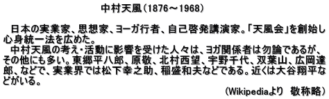 　　　　　　　　　　　　　　中村天風（1876～1968）  　日本の実業家、思想家、ヨーガ行者、自己啓発講演家。「天風会」を創始し 心身統一法を広めた。 　中村天風の考え・活動に影響を受けた人々は、ヨガ関係者は勿論であるが、 その他にも多い。東郷平八郎、原敬、北村西望、宇野千代、双葉山、広岡達 郎、などで、実業界では松下幸之助、稲盛和夫などである。近くは大谷翔平な どがいる。 　　　　　　　　　　　　　　　　　　　　　　　　　　　　　　　　(Wikipediaより　敬称略）