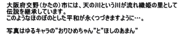 　大阪府交野（かたの）市には、天の川という川が流れ織姫の里として 　伝説を継承しています。 　このようなほのぼのとした平和が永くつづきますように…。  　写真はゆるキャラの”おりひめちゃん”と”ほしのあまん”