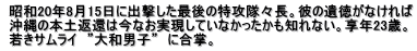  昭和20年8月15日に出撃した最後の特攻隊々長。彼の遺徳がなければ  沖縄の本土返還は今なお実現していなかったかも知れない。享年23歳。  若きサムライ　”大和男子”　に合掌。