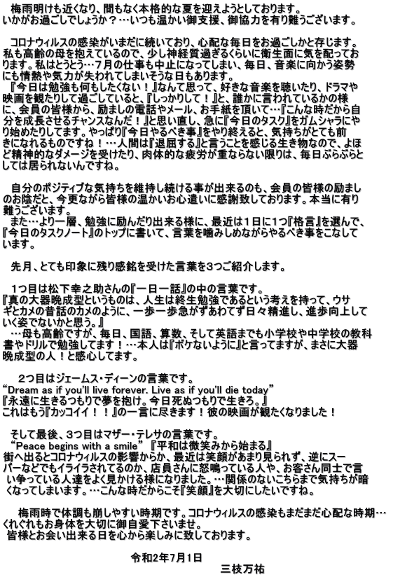 　梅雨明けも近くなり、間もなく本格的な夏を迎えようとしております。  いかがお過ごしでしょうか？…いつも温かい御支援、御協力を有り難うございます。  　コロナウィルスの感染がいまだに続いており、心配な毎日をお過ごしかと存じます。  私も高齢の母を抱えているので、少し神経質過ぎるくらいに衛生面に気を配ってお ります。私はとうとう…７月の仕事も中止になってしまい、毎日、音楽に向かう姿勢  にも情熱や気力が失われてしまいそうな日もあります。 　『今日は勉強も何もしたくない！』なんて思って、好きな音楽を聴いたり、ドラマや  映画を観たりして過ごしていると、『しっかりして！』と、誰かに言われているかの様  に、会員の皆様から、励ましの電話やメール、お手紙を頂いて…『こんな時だから自  分を成長させるチャンスなんだ！』と思い直し、急に『今日のタスク』をガムシャラにや  り始めたりしてます。やっぱり『今日やるべき事』をやり終えると、気持ちがとても前 きになれるものですね！…人間は『退屈する』と言うことを感じる生き物なので、よほ  ど精神的なダメージを受けたり、肉体的な疲労が重ならない限りは、毎日ぶらぶらと  しては居られないんですね。  　自分のポジティブな気持ちを維持し続ける事が出来るのも、会員の皆様の励まし  のお陰だと、今更ながら皆様の温かいお心遣いに感謝致しております。本当に有り 難うございます。 　また…より一層、勉強に励んだり出来る様に、最近は１日に１つ『格言』を選んで、  『今日のタスクノート』のトップに書いて、言葉を噛みしめながらやるべき事をこなして  います。  　先月、とても印象に残り感銘を受けた言葉を３つご紹介します。  　１つ目は松下幸之助さんの『一日一話』の中の言葉です。  『真の大器晩成型というものは、人生は終生勉強であるという考えを持って、ウサ  ギとカメの昔話のカメのように、一歩一歩急がずあわてず日々精進し、進歩向上して  いく姿でないかと思う。』 　…母も高齢ですが、毎日、国語、算数、そして英語までも小学校や中学校の教科  書やドリルで勉強してます！…本人は『ボケないように』と言ってますが、まさに大器 晩成型の人！と感心してます。  　　２つ目はジェームス・ディーンの言葉です。 “Dream as if you'll live forever. Live as if you'll die today” 『永遠に生きるつもりで夢を抱け。今日死ぬつもりで生きろ。』 これはもう『カッコイイ！！』の一言に尽きます！彼の映画が観たくなりました！  　そして最後、３つ目はマザー・テレサの言葉です。 　“Peace begins with a smile”　『平和は微笑みから始まる』 街へ出るとコロナウィルスの影響からか、最近は笑顔があまり見られず、逆にスー  パーなどでもイライラされてるのか、店員さんに怒鳴っている人や、お客さん同士で言  い争っている人達をよく見かける様になりました。…関係のないこちらまで気持ちが暗  くなってしまいます。…こんな時だからこそ『笑顔』を大切にしたいですね。  　　梅雨時で体調も崩しやすい時期です。コロナウィルスの感染もまだまだ心配な時期…  くれぐれもお身体を大切に御自愛下さいませ。  皆様とお会い出来る日を心から楽しみに致しております。  　　　　　　　　　　　　　　　　　令和2年7月1日 　　　　　　　　　　　　　　　　　　　　　　　　　　　　　三枝万祐