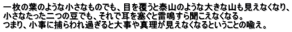 一枚の葉のような小さなものでも、目を覆うと泰山のような大きな山も見えなくなり、 小さなたった二つの豆でも、それで耳を塞ぐと雷鳴すら聞こえなくなる。 つまり、小事に捕らわれ過ぎると大事や真理が見えなくなるということの喩え。