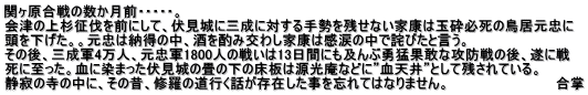 関ヶ原合戦の数か月前・・・・・。 会津の上杉征伐を前にして、伏見城に三成に対する手勢を残せない家康は玉砕必死の鳥居元忠に 頭を下げた。。元忠は納得の中、酒を酌み交わし家康は感涙の中で詫びたと言う。 その後、三成軍4万人、元忠軍1800人の戦いは13日間にも及んぶ勇猛果敢な攻防戦の後、遂に戦 死に至った。血に染まった伏見城の畳の下の床板は源光庵などに”血天井”として残されている。 静寂の寺の中に、その昔、修羅の道行く話が存在した事を忘れてはなりません。                        合掌