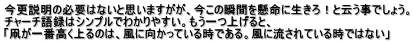 今更説明の必要はないと思いますがが、今この瞬間を懸命に生きろ！と云う事でしょう。 チャーチ語録はシンプルでわかりやすい。もう一つ上げると、 「凧が一番高く上るのは、風に向かっている時である。風に流されている時ではない」