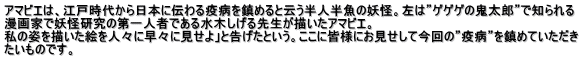 アマビエは、江戸時代から日本に伝わる疫病を鎮めると云う半人半魚の妖怪。左は”ゲゲゲの鬼太郎”で知られる 漫画家で妖怪研究の第一人者である水木しげる先生が描いたアマビエ。 私の姿を描いた絵を人々に早々に見せよ」と告げたという。ここに皆様にお見せして今回の”疫病”を鎮めていただき たいものです。 