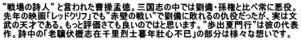 ”戦場の詩人” と言われた曹操孟徳。三国志の中では劉備・孫権と比べ常に悪役。 先年の映画「レッドクリフ」でも”赤壁の戦い”で劉備に敗れるの仇役だったが、実は文 武の天才である。もっと評価さても良いのではと思います。”歩出夏門行”は彼の代表 作。詩中の「老驥伏櫪志在千里烈士暮年壯心不已」の部分は様々な想いです。