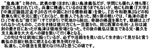 　”鬼島津” と称され、武勇の誉（ほまれ）高い島津義弘だが、学問にも優れ人情も厚く 家臣にも慕われていた。兵書に精通しているのは言うまでもないが、他にも四書（『大学』 『中庸』『論語』『孟子』の古代中国における儒教経書）を愛し、『古今和歌集』などの和 歌集も常に手元に置いておくなど、教養人でもあった。関ヶ原の戦いでは、「島津の退き 口」で有名な”捨て奸”（すてがまり）で死地から脱出、奇跡の帰還を果たす。戦績は上げ られなかったものの、この生き様は徳川方にも一目置かれ、同じ西軍の毛利・上杉は減 封の憂き目にあったが島津は領地安堵となった。その後の義弘は藩主である兄・義久を 支え島津を大大名への礎を築いて行く事となる。 　この句は今は窮地に陥っているが、必ずや活路をを見い出して生き抜いて見せると言う 義弘の忍耐と執念に燃える心意気を伺わせる。 　私達も、この信念を見習わなければと思うこの頃です。