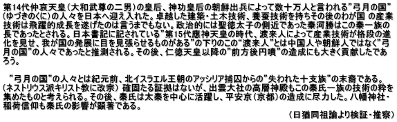 第14代仲哀天皇（大和武尊の二男）の皇后、神功皇后の朝鮮出兵によって数十万人と言われる”弓月の国” （ゆづきのくに）の人々を日本へ迎え入れた。卓越した建築・土木技術、養蚕技術を持ちその後のわが国 の産業 技術は飛躍的成長を遂げたのは言うまでもない。政治的には聖徳太子の側近であった秦河勝はこの秦一族の 長であったとされる。日本書記に記されている”第15代應神天皇の時代、渡来人によって産業技術が格段の進 化を見せ、我が国の発展に目を見張らせるものがある”の下りのこの“渡来人”とは中国人や朝鮮人ではなく”弓 月の国”の人々であったと推測される。その後、仁徳天皇以降の”前方後円噴”の造成にも大きく貢献したであ ろう。   　”弓月の国”の人々とは紀元前、北イスラエル王朝のアッシリア捕囚からの”失われた十支族”の末裔である。 （ネストリウス派キリスト教に改宗） 確固たる証拠はないが、出雲大社の高層神殿もこの秦氏一族の技術の粋を 集めたものと考えられる。その後、秦氏は太秦を中心に活躍し、平安京（京都）の造成に尽力した。八幡神社・ 稲荷信仰も秦氏の影響が顕著である。　　　　　　　　　　　　　　　　　　　 　　　　　　　　　　　　　　　　　　　　　　　　　　　　　　　　　　　　　　　　　　　　　　　 （日猶同祖論より検証・推察）