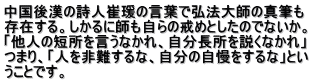 中国後漢の詩人崔?の言葉で弘法大師の真筆も 存在する。しかるに師も自らの戒めとしたのでないか。 「他人の短所を言うなかれ、自分長所を説くなかれ」 つまり、「人を非難するな、自分の自慢をするな」とい うことです。