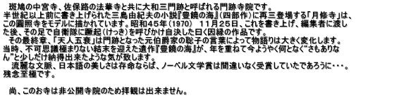 　斑鳩の中宮寺、佐保路の法華寺と共に大和三門跡と呼ばれる門跡寺院です。 半世紀以上前に書き上げられた三島由紀夫の小説『豊饒の海』（四部作）に再三登場する「月修寺」は、 この圓照寺をモデルに描かれています。昭和４５年（1970）　１１月２５日、これを書き上げ、編集者に渡し た後、その足で自衛隊に蹶起（けっき）を呼びかけ自決した曰く因縁の作品です。　　　　　　　　　　　　　　　　　　　　　　　　　　 　その最終章、「天人五衰」は門跡となった元伯爵家の聡子の言葉によって物語りは大きく変化します。 当時、不可思議極まりない結末を迎えた遺作『豊饒の海』が、年を重ねて今ようやく何となく“さもありな ん”と少しだけ納得出来たような気が致します。 　 流麗な文脈、日本語の美しさは存命ならば、ノーベル文学賞は間違いなく受賞していたであろうに・・・。 残念至極です。  　尚、このお寺は非公開寺院のため拝観は出来ません。