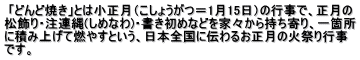  「どんど焼き」とは小正月（こしょうがつ＝1月15日）の行事で、正月の 松飾り・注連縄(しめなわ)・書き初めなどを家々から持ち寄り、一箇所 に積み上げて燃やすという、日本全国に伝わるお正月の火祭り行事 です。