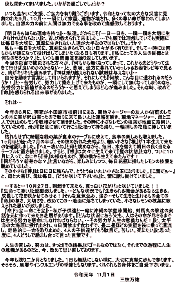 　秋も深まってまいりました。いかがお過ごしでしょうか？  　いつも温かいご支援、ご協力を有り難うございます。令和となって初の大きな災害に見 舞われた９月、１０月…一瞬にして家屋、建物が壊され、多くの尊い命が奪われてしまい ました。自然の力の前に人間は無力である事を改めて痛感致しております。  　『明日をも知らぬ運命を持つ』…私達。だからこそ『一日一日を、一瞬一瞬を大切に生  きなければならない』と、古より教えられて来ました。…でも頭では理解していても実際に  は毎日を大切に、真摯に生きれない人達が大半なのではないでしょうか？ 　私も…毎日を大切に、真剣に生きられていない日々が多く有ります。そして…時には何 もかもが嫌になって投げ出してしまいたくなる日も有ります。『私にとっての人生の目標とは 何なのだろうか？』と、いつも自問自答を繰り返してしまいます。 　今回の災害で被災された方々が、『何もかも無くなってしまって、これから先どうやって生 きて行けば良いのかわからない…』と、悲嘆、途方に暮れていらっしゃるお姿をレビ等で見る と、胸がキリキリと痛みます。『神は乗り越えられない試練は与えない』… 　自分を励ます言葉として用いられますが、それにしても『何故、こんな目に遭われるのだろ うか！』と…苦労して、努力して築き上げて来たものが、一瞬にして無くなってしまうのなら、 苦労努力に価値があるのだろうか…と思えてしまうほど心が痛みました。そんな時、改めて 『命』を感じられる出来事がありました。  　それは…  　今年の６月に、実家が小田原市根府川にある、菊地マネージャーの友人から『庭のレモ ンの木に実が沢山実ったので取りに来て良いよ』と連絡を頂き、菊地マネージャー、母と三 人で沢山のレモンを収穫させて頂きました。その時に小さなレモンの枝葉が地面に落伺い、 ちていたのを、母が『記念に頂いて行こう』と拾って持ち帰り、一輪挿しの花瓶に挿していま した。 　枯れもせずに綺麗な緑の葉が食卓のテーブルに映えて、食事の楽しみも増えました。 １ヶ月ほど経った７月の半ば、その枝の折れた先端より、細い小さな『根』が１本生えて来た のを確認しました。『へぇー凄いね』と母と眺めながら、毎日、水を替えて朝日の良く当たる テーブルに置き続けました。すると、『根』は次々に生えて来て『髭の状態』となり、ついに１０ 月に入って、なにやら『芽』の様なものが、葉の横から生えて来たんです！ 『何だろう？新芽かな？』と言いながら、楽しみにしつつ、毎日花瓶に挿したレモンの枝葉を 眺めていました。 　その小さな『芽』は日に日に膨らんで、とうとう白い丸い小さな玉になりました。『こ蕾だぁ～』 と、母と大喜び、母は毎日、『どうか咲いて下さいね』と、蕾に話し掛けていました。  　…すると…１０月２７日、朝起きて来たら、真っ白い花がパッと咲いていました！！ 『生命って凄い』と感動致しました。…どんな状況でも『生きられる機会があるなら生きる。 成長して花を咲かせてみせる！』そんな意気込み、強さ…そして生きと生けるもの全ての 『命』の尊さ、大切さを、改めてこの…地面に落ちてしまっていた、小さなレモンの枝葉に教 えられた思いが致しました。 　『命ドゥ宝＝命こそ宝』…私が子供達と一緒に沖縄の学童疎開船、対馬丸の撃沈の実 話を元に作って来たお芝居があります。『どんな状況にあろうとも、人はその命が尽きるまで は生きる努力を懸命にしなければならない。…その努力が人生の意義なんだ！』と、太平 洋の大海原に投げ出され、６日間飲まず食わずで、畳二畳ほどの実話を筏に乗って漂流 し、奇跡的に一命を取り止めた、4人の子供達が『もう駄目だ。苦しい。死にたい』と思った 度に、4人どうしで励まし合って言った言葉です。  　人生の苦しみ、努力は、きっと『その結果』がゴールなのではなく、それまでの過程に人生 の意義があるのだと、今、改めて思い直しております。  　今年も残り二か月となりました。１日も無駄にしない様に、大切に真摯に歩んで参ります。 そろそろ、風邪やインフルエンザの季節ともなります。くれぐれもお身体をご自愛下さいませ。  　　　　　　　　　　　　　　　　　　　　　　令和元年　11月１日 　　　　　　　　　　　　　　　　　　　　　　　　　　　　　　　　　　　　三枝万祐