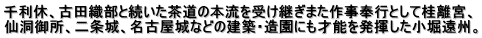 千利休、古田織部と続いた茶道の本流を受け継ぎまた作事奉行として桂離宮、 仙洞御所、二条城、名古屋城などの建築・造園にも才能を発揮した小堀遠州。