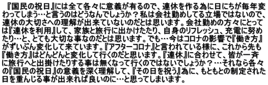   『国民の祝日』には全て各々に意義が有るので、連休を作る為に日にちが毎年変 わってしまう…と言うのはどうなんでしょうか？私は会社勤めしてる立場ではないので、 連休の大切さへの理解が出来ていないのだとは思います。会社勤めの方々にとって は『連休を利用』して、家族と旅行に出かけたたり、自身のリフレッシュ、充電に努め たり…と、とても大切な事なのだとは思います。でも…今はコロナの影響で『働き方』 がずいぶん変化して来ています。『アフターコロナ』と言われている様に、これから先も 『働き方』はどんどんと変化して行くのだと思います。『連休』に合わせて、皆が一斉 に旅行へと出掛けたりする事は無くなって行くのではないでしょうか？…それなら各々 の『国民の祝日』の意義を深く理解して、『その日を祝う』為に、もともとの制定された 日を重んじる事が出来れば良いのに…と思ってしまいます。  