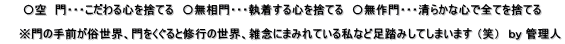      〇空　門・・・こだわる心を捨てる　〇無相門・・・執着する心を捨てる　〇無作門・・・清らかな心で全てを捨てる      ※門の手前が俗世界、門をくぐると修行の世界、雑念にまみれている私など足踏みしてしまいます （笑）　ｂｙ 管理人