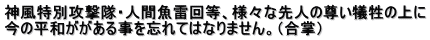 神風特別攻撃隊・人間魚雷回等、様々な先人の尊い犠牲の上に 今の平和ががある事を忘れてはなりません。（合掌）