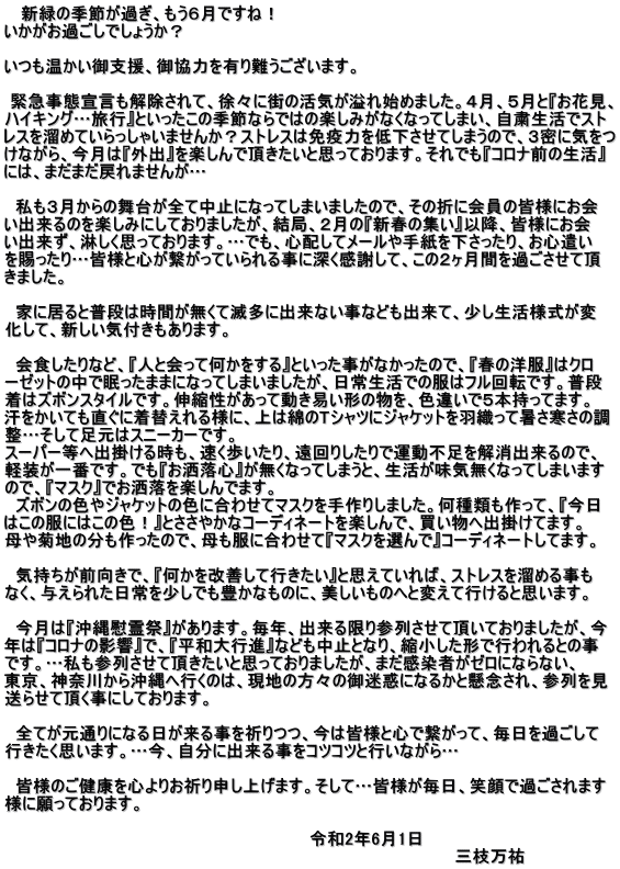    新緑の季節が過ぎ、もう６月ですね！ いかがお過ごしでしょうか？  いつも温かい御支援、御協力を有り難うございます。   緊急事態宣言も解除されて、徐々に街の活気が溢れ始めました。４月、５月と『お花見、 ハイキング…旅行』といったこの季節ならではの楽しみがなくなってしまい、自粛生活でスト レスを溜めていらっしゃいませんか？ストレスは免疫力を低下させてしまうので、３密に気をつ けながら、今月は『外出』を楽しんで頂きたいと思っております。それでも『コロナ前の生活』 には、まだまだ戻れませんが…    私も３月からの舞台が全て中止になってしまいましたので、その折に会員の皆様にお会 い出来るのを楽しみにしておりましたが、結局、２月の『新春の集い』以降、皆様にお会 い出来ず、淋しく思っております。…でも、心配してメールや手紙を下さったり、お心遣い を賜ったり…皆様と心が繋がっていられる事に深く感謝して、この２ヶ月間を過ごさせて頂 きました。    家に居ると普段は時間が無くて滅多に出来ない事なども出来て、少し生活様式が変 化して、新しい気付きもあります。    会食したりなど、『人と会って何かをする』といった事がなかったので、『春の洋服』はクロ ーゼットの中で眠ったままになってしまいましたが、日常生活での服はフル回転です。普段 着はズボンスタイルです。伸縮性があって動き易い形の物を、色違いで５本持ってます。 汗をかいても直ぐに着替えれる様に、上は綿のTシャツにジャケットを羽織って暑さ寒さの調 整…そして足元はスニーカーです。 スーパー等へ出掛ける時も、速く歩いたり、遠回りしたりで運動不足を解消出来るので、 軽装が一番です。でも『お洒落心』が無くなってしまうと、生活が味気無くなってしまいます ので、『マスク』でお洒落を楽しんでます。   ズボンの色やジャケットの色に合わせてマスクを手作りしました。何種類も作って、『今日 はこの服にはこの色！』とささやかなコーディネートを楽しんで、買い物へ出掛けてます。 母や菊地の分も作ったので、母も服に合わせて『マスクを選んで』コーディネートしてます。    気持ちが前向きで、『何かを改善して行きたい』と思えていれば、ストレスを溜める事も なく、与えられた日常を少しでも豊かなものに、美しいものへと変えて行けると思います。    今月は『沖縄慰霊祭』があります。毎年、出来る限り参列させて頂いておりましたが、今 年は『コロナの影響』で、『平和大行進』なども中止となり、縮小した形で行われるとの事 です。…私も参列させて頂きたいと思っておりましたが、まだ感染者がゼロにならない、 東京、神奈川から沖縄へ行くのは、現地の方々の御迷惑になるかと懸念され、参列を見 送らせて頂く事にしております。    全てが元通りになる日が来る事を祈りつつ、今は皆様と心で繋がって、毎日を過ごして 行きたく思います。…今、自分に出来る事をコツコツと行いながら…    皆様のご健康を心よりお祈り申し上げます。そして…皆様が毎日、笑顔で過ごされます 様に願っております。  　　　　　　　　　　　　　　　　　　　　　　　　　　令和2年6月1日 　　　　　　　　　　　　　　　　　　　　　　　　　　　　　　　　　　　　　   三枝万祐