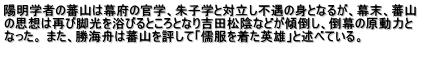 陽明学者の蕃山は幕府の官学、朱子学と対立し不遇の身となるが、幕末、蕃山 の思想は再び脚光を浴びるところとなり吉田松陰などが傾倒し、倒幕の原動力と なった。 また、勝海舟は蕃山を評して「儒服を着た英雄」と述べている。  