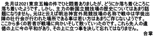 　先月は2021東京五輪の件でひと悶着ありましたが、どうにか落ち着くところに 落ち着いたようです。しかし、主力の新国立競技場の歴史についてはあまり話 題になりません。元はと云えば明治神宮外苑競技場の名称で戦中は学徒出 陣の壮行会が行われた場所である事は若い方はあまりご存じないようです。 ここから多くの若者が戦場に向かいそして散っていったのです。これら先人の遺 徳の上に今の平和があり、その上に立つ事を決して忘れてはなりません。　 　　　　　　　　　　　　　　　　　　　　　　　　　　　　　　　　　　　　　　　　　　　合掌