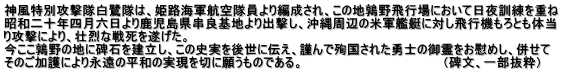 神風特別攻撃隊白鷺隊は、姫路海軍航空隊員より編成され、この地鶉野飛行場において日夜訓練を重ね 昭和二十年四月六日より鹿児島県串良基地より出撃し、沖縄周辺の米軍艦艇に対し飛行機もろとも体当 り攻撃により、壮烈な戦死を遂げた。　　　　　　　　　　　　　　　　　　　　　　　　　　 今ここ鶉野の地に碑石を建立し、この史実を後世に伝え、謹んで殉国された勇士の御霊をお慰めし、併せて そのご加護により永遠の平和の実現を切に願うものである。　　　　　　　　　　　　　　　　（碑文、一部抜粋）