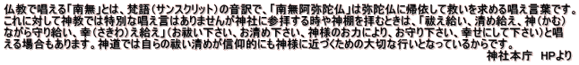 仏教で唱える「南無」とは、梵語（サンスクリット）の音訳で、「南無阿弥陀仏」は弥陀仏に帰依して救いを求める唱え言葉です。 これに対して神教では特別な唱え言はありませんが神社に参拝する時や神棚を拝むときは、「祓え給い、清め給え、神（かむ） ながら守り給い、幸（さきわ）え給え」（お祓い下さい、お清め下さい、神様のお力により、お守り下さい、幸せにして下さい）と唱 える場合もあります。神道では自らの祓い清めが信仰的にも神様に近づくための大切な行いとなっているからです。 　　　　　　　　　　　　　　　　　　　　　　　　　　　　　　　　　　　　　　　　　　　　　　　　　　　　　　　　　　　　　　神社本庁　HPより