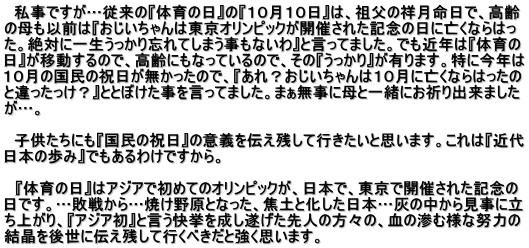   私事ですが…従来の『体育の日』の『１０月１０日』は、祖父の祥月命日で、高齢 の母も以前は『おじいちゃんは東京オリンピックが開催された記念の日に亡くならはっ た。絶対に一生うっかり忘れてしまう事もないわ』と言ってました。でも近年は『体育の 日』が移動するので、高齢にもなっているので、その『うっかり』が有ります。特に今年は １０月の国民の祝日が無かったので、『あれ？おじいちゃんは１０月に亡くならはったの と違ったっけ？』ととぼけた事を言ってました。まぁ無事に母と一緒にお祈り出来ました が…。    子供たちにも『国民の祝日』の意義を伝え残して行きたいと思います。これは『近代 日本の歩み』でもあるわけですから。  　『体育の日』はアジアで初めてのオリンピックが、日本で、東京で開催された記念の 日です。…敗戦から…焼け野原となった、焦土と化した日本…灰の中から見事に立 ち上がり、『アジア初』と言う快挙を成し遂げた先人の方々の、血の滲む様な努力の 結晶を後世に伝え残して行くべきだと強く思います。