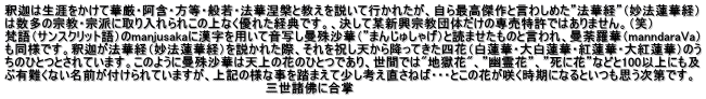 釈迦は生涯をかけて華厳・阿含・方等・般若・法華涅槃と教えを説いて行かれたが、自ら最高傑作と言わしめた”法華経”（妙法蓮華経） は数多の宗教・宗派に取り入れられこの上なく優れた経典です。、決して某新興宗教団体だけの専売特許ではありません。（笑） 梵語（サンスクリット語）のmanjusakaに漢字を用いて音写し曼殊沙華（”まんじゅしゃげ）と読ませたものと言われ、曼荼羅華（manndaraVa） も同様です。釈迦が法華経（妙法蓮華経）を説かれた際、それを祝し天から降ってきた四花（白蓮華・大白蓮華・紅蓮華・大紅蓮華）のう ちのひとつとされています。このように曼殊沙華は天上の花のひとつであり、世間では"地獄花"、”幽霊花”、”死に花”などと100以上にも及 ぶ有難くない名前が付けられていますが、上記の様な事を踏まえて少し考え直さねば・・・とこの花が咲く時期になるといつも思う次第です。 　　　　　　　　　　　　　　　　　　　　　　　　　　　　　　三世諸佛に合掌