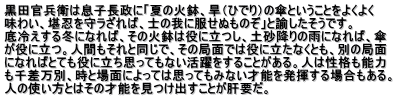 黒田官兵衛は息子長政に「夏の火鉢、旱（ひでり）の傘ということをよくよく 味わい、堪忍を守ラざれば、士の我に服せぬものぞ」と諭したそうです。 底冷えする冬になれば、その火鉢は役に立つし、土砂降りの雨になれば、傘 が役に立つ。人間もそれと同じで、その局面では役に立たなくとも、別の局面 になればとても役に立ち思ってもない活躍をすることがある。人は性格も能力 も千差万別、時と場面によっては思ってもみない才能を発揮する場合もある。 人の使い方とはその才能を見つけ出すことが肝要だ。