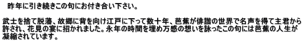 　昨年に引き続きこの句にお付き合い下さい。  武士を捨て脱藩、故郷に背を向け江戸に下って数十年、芭蕉が俳諧の世界で名声を得て主君から 許され、花見の宴に招かれました。永年の時間を埋め万感の想いを詠ったこの句には芭蕉の人生が 凝縮されています。