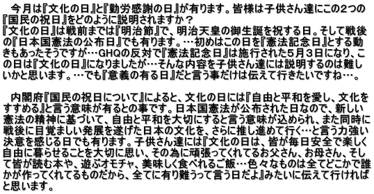 　今月は『文化の日』と『勤労感謝の日』が有ります。皆様は子供さん達にこの２つの 『国民の祝日』をどのように説明されますか？ 『文化の日』は戦前までは『明治節』で、明治天皇の御生誕を祝する日。そして戦後 の『日本国憲法の公布日』でも有ります。…初めはこの日を『憲法記念日』とする動 きもあったそうですが…GHQの反対で『憲法記念日』は施行された５月３日になり、こ の日は『文化の日』になりましたが…そんな内容を子供さん達には説明するのは難し いかと思います。…でも『意義の有る日』だと言う事だけは伝えて行きたいですね…。  　内閣府『国民の祝日について』によると、文化の日には『自由と平和を愛し、文化を すすめる』と言う意味が有るとの事です。日本国憲法が公布された日なので、新しい 憲法の精神に基づいて、自由と平和を大切にすると言う意味が込められ、また同時に 戦後に目覚ましい発展を遂げた日本の文化を、さらに推し進めて行く…と言う力強い 決意を感じる日でも有ります。子供さん達には『文化の日は、皆が毎日安全で楽しく 自由に暮らせることを大切に思い、その為に頑張ってくれてるお父さん、お母さん、そし て皆が読む本や、遊ぶオモチャ、美味しく食べれるご飯…色々なものは全てどこかで誰 かが作ってくれてるものだから、全てに有り難うって言う日だよ』みたいに伝えて行ければ と思います。　　　　　　